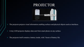 PROJECTOR

 The projector projects visual information enabling surfaces and physical objects used as interfaces.

 A tiny LED projector displays data sent from smart phone on any surface.

 The projector itself contains a battery inside, with 3 hours of battery life.

 