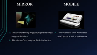 MIRROR

MOBILE

 The downward facing projector projects the output  The web enabled smart phone in the
image on the mirror.
 The mirror reflects image on the desired surface.

user’s pocket is used to process data.

 