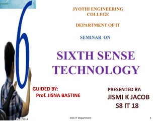 SIXTH SENSE
TECHNOLOGY
GUIDED BY:
Prof. JISNA BASTINE
PRESENTED BY:
JISMI K JACOB
S8 IT 18
3/27/2014
1JECC IT Department
 