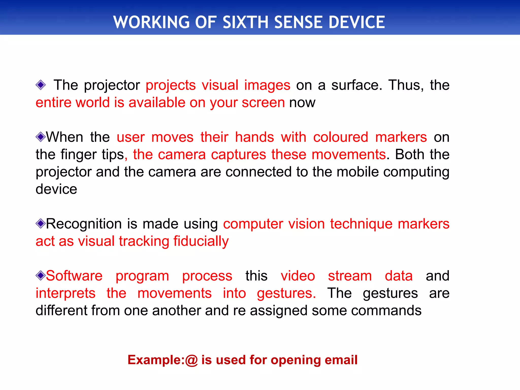 WORKING OF SIXTH SENSE DEVICE
The projector projects visual images on a surface. Thus, the
entire world is available on your screen now
When the user moves their hands with coloured markers on
the finger tips, the camera captures these movements. Both the
projector and the camera are connected to the mobile computing
device
Recognition is made using computer vision technique markers
act as visual tracking fiducially
Software program process this video stream data and
interprets the movements into gestures. The gestures are
different from one another and re assigned some commands
Example:@ is used for opening email
 