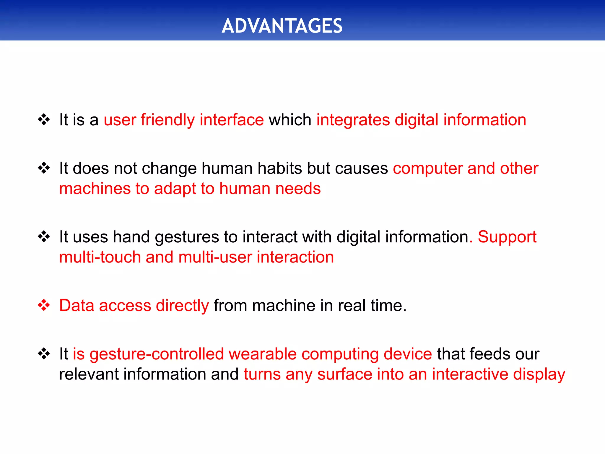 ADVANTAGES
 It is a user friendly interface which integrates digital information
 It does not change human habits but causes computer and other
machines to adapt to human needs
 It uses hand gestures to interact with digital information. Support
multi-touch and multi-user interaction
 Data access directly from machine in real time.
 It is gesture-controlled wearable computing device that feeds our
relevant information and turns any surface into an interactive display
 