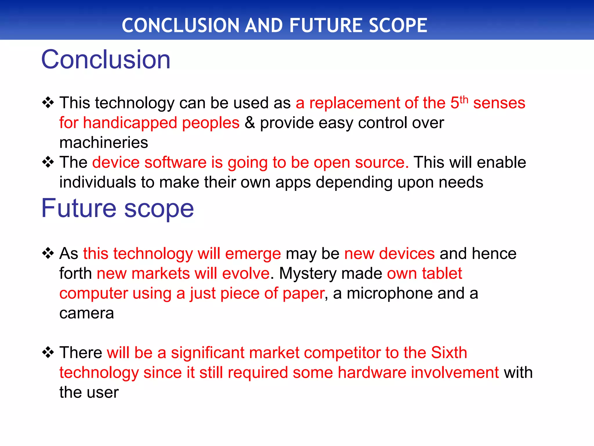 CONCLUSION AND FUTURE SCOPE
Conclusion
 This technology can be used as a replacement of the 5th senses
for handicapped peoples & provide easy control over
machineries
 The device software is going to be open source. This will enable
individuals to make their own apps depending upon needs
Future scope
 As this technology will emerge may be new devices and hence
forth new markets will evolve. Mystery made own tablet
computer using a just piece of paper, a microphone and a
camera
 There will be a significant market competitor to the Sixth
technology since it still required some hardware involvement with
the user
 