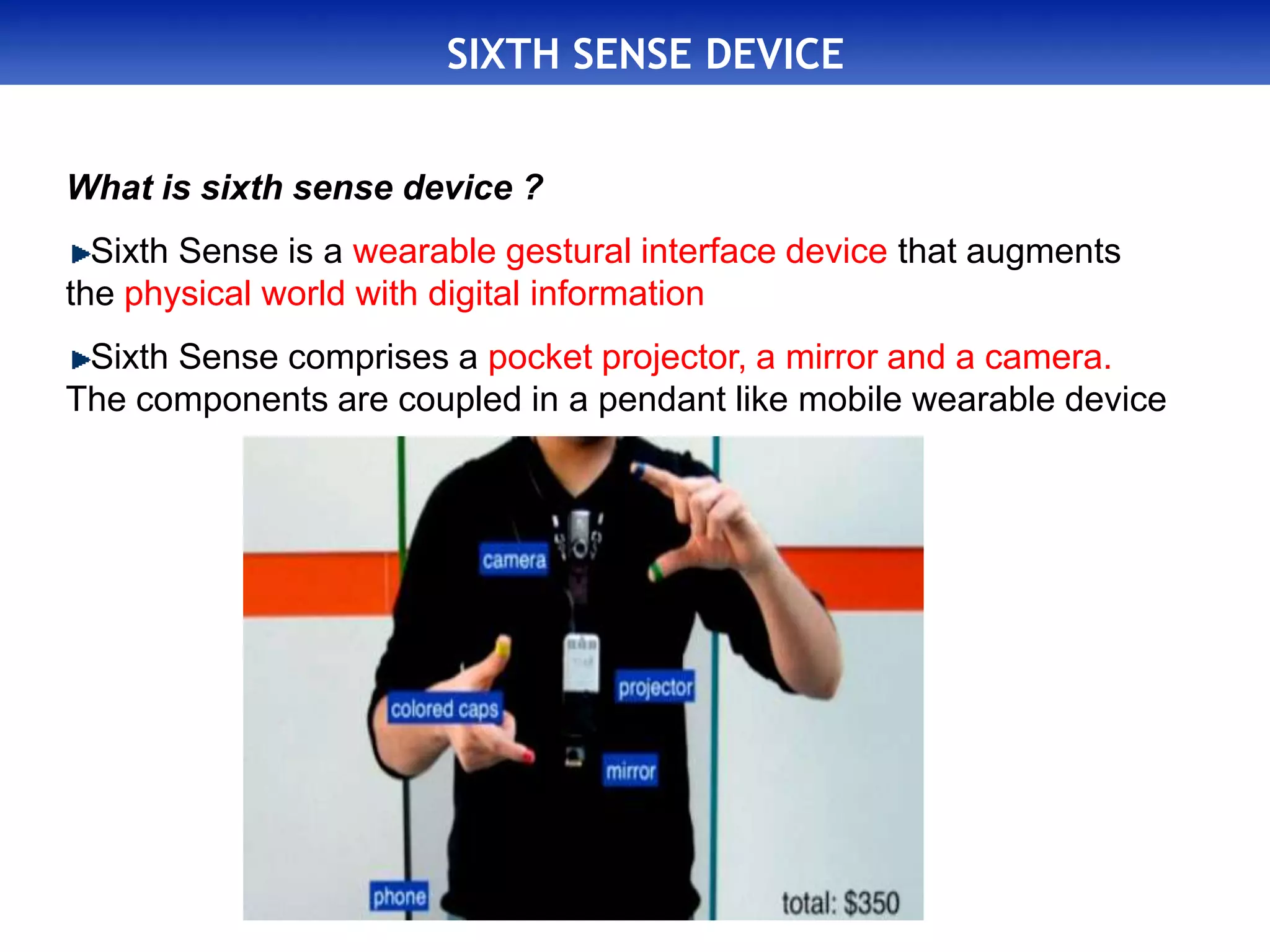SIXTH SENSE DEVICE
What is sixth sense device ?
Sixth Sense is a wearable gestural interface device that augments
the physical world with digital information
Sixth Sense comprises a pocket projector, a mirror and a camera.
The components are coupled in a pendant like mobile wearable device
 