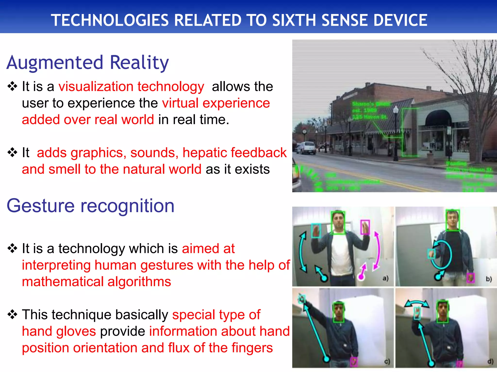 TECHNOLOGIES RELATED TO SIXTH SENSE DEVICE
Augmented Reality
 It is a visualization technology allows the
user to experience the virtual experience
added over real world in real time.
 It adds graphics, sounds, hepatic feedback
and smell to the natural world as it exists
Gesture recognition
 It is a technology which is aimed at
interpreting human gestures with the help of
mathematical algorithms
 This technique basically special type of
hand gloves provide information about hand
position orientation and flux of the fingers
 