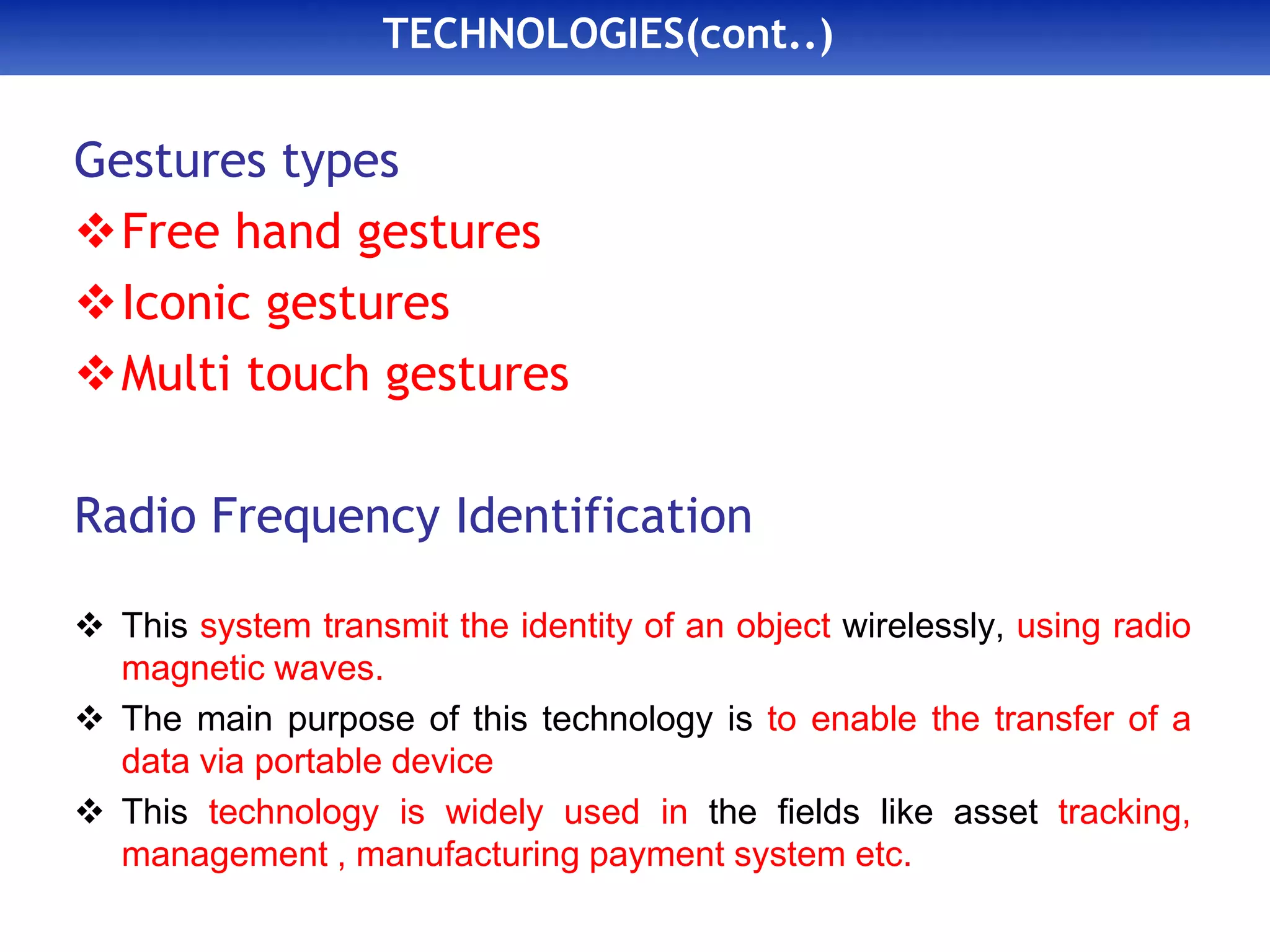 TECHNOLOGIES(cont..)
Gestures types
Free hand gestures
Iconic gestures
Multi touch gestures
Radio Frequency Identification
 This system transmit the identity of an object wirelessly, using radio
magnetic waves.
 The main purpose of this technology is to enable the transfer of a
data via portable device
 This technology is widely used in the fields like asset tracking,
management , manufacturing payment system etc.
 