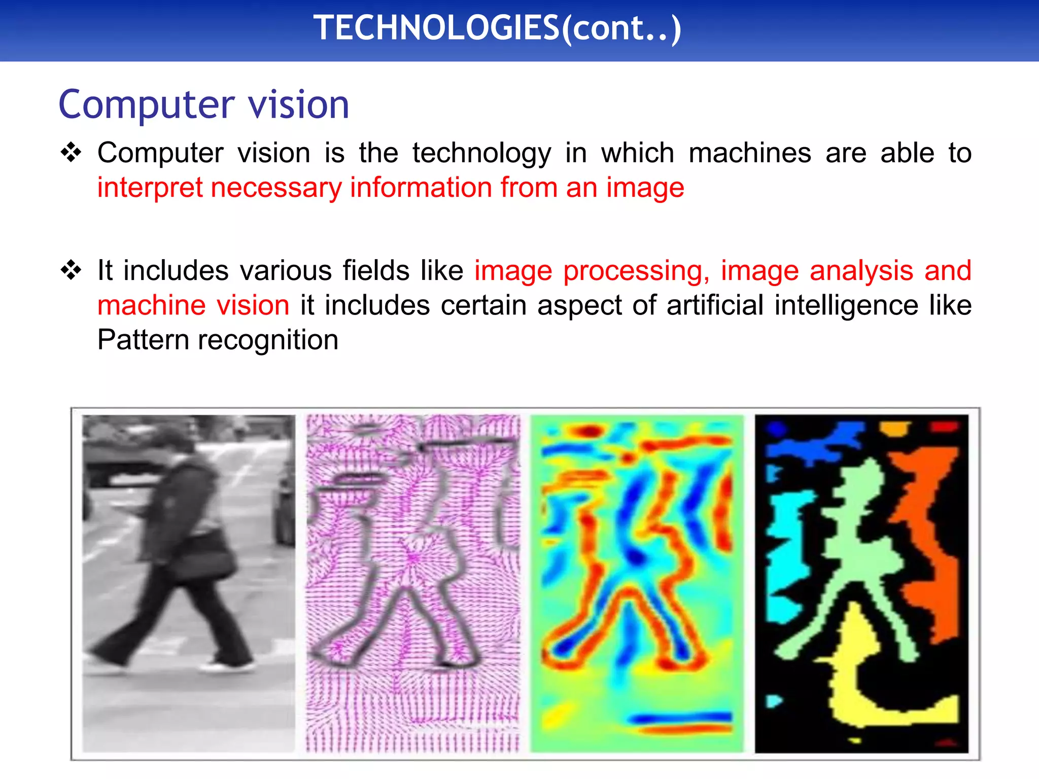TECHNOLOGIES(cont..)
Computer vision
 Computer vision is the technology in which machines are able to
interpret necessary information from an image
 It includes various fields like image processing, image analysis and
machine vision it includes certain aspect of artificial intelligence like
Pattern recognition
 
