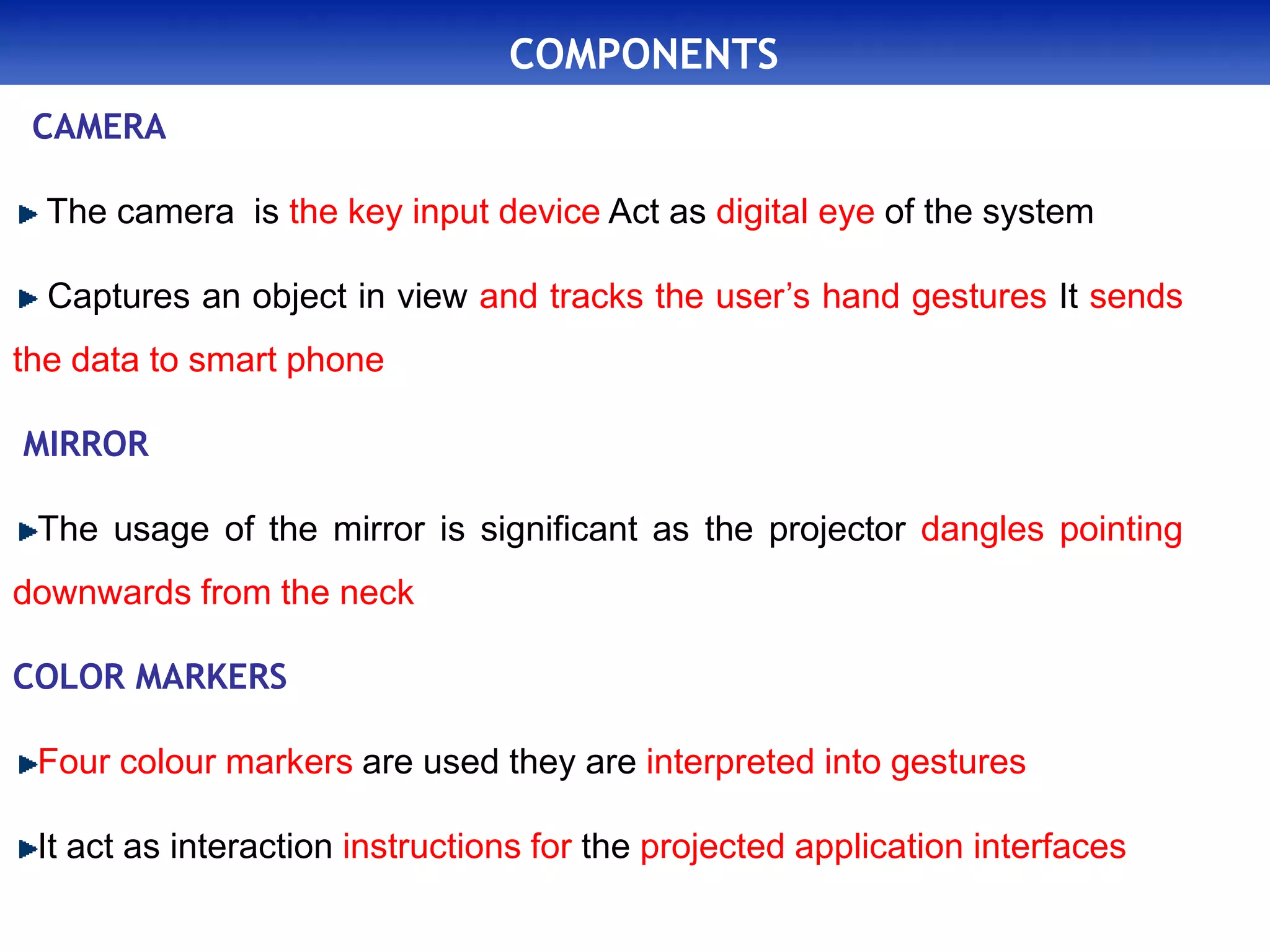 COMPONENTS
CAMERA
The camera is the key input device Act as digital eye of the system
Captures an object in view and tracks the user’s hand gestures It sends
the data to smart phone
MIRROR
The usage of the mirror is significant as the projector dangles pointing
downwards from the neck
COLOR MARKERS
Four colour markers are used they are interpreted into gestures
It act as interaction instructions for the projected application interfaces
 