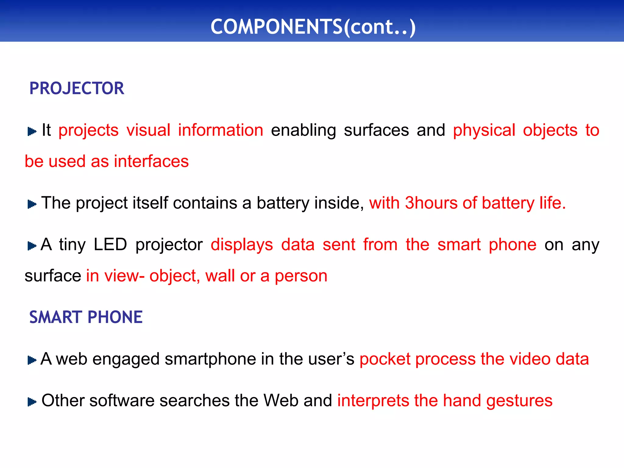 COMPONENTS(cont..)
PROJECTOR
It projects visual information enabling surfaces and physical objects to
be used as interfaces
The project itself contains a battery inside, with 3hours of battery life.
A tiny LED projector displays data sent from the smart phone on any
surface in view- object, wall or a person
SMART PHONE
A web engaged smartphone in the user’s pocket process the video data
Other software searches the Web and interprets the hand gestures
 