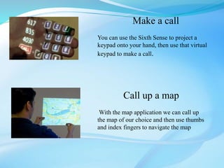 Make a call
You can use the Sixth Sense to project a
keypad onto your hand, then use that virtual
keypad to make a call.
Call up a map
With the map application we can call up
the map of our choice and then use thumbs
and index fingers to navigate the map
 