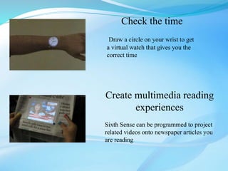 Check the time
Draw a circle on your wrist to get
a virtual watch that gives you the
correct time
Create multimedia reading
experiences
Sixth Sense can be programmed to project
related videos onto newspaper articles you
are reading
 