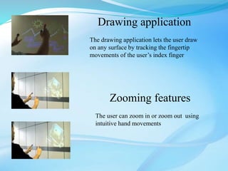Drawing application
The drawing application lets the user draw
on any surface by tracking the fingertip
movements of the user’s index finger
Zooming features
The user can zoom in or zoom out using
intuitive hand movements
 