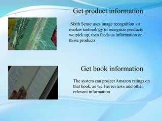 Get product information
Sixth Sense uses image recognition or
marker technology to recognize products
we pick up, then feeds us information on
those products
Get book information
The system can project Amazon ratings on
that book, as well as reviews and other
relevant information
 