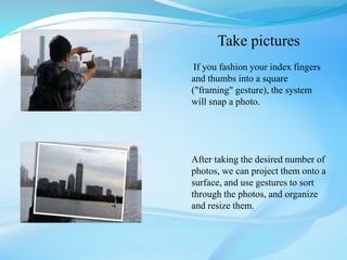 Take pictures
If you fashion your index fingers
and thumbs into a square
("framing" gesture), the system
will snap a photo.
After taking the desired number of
photos, we can project them onto a
surface, and use gestures to sort
through the photos, and organize
and resize them.
 