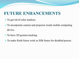 FUTURE ENHANCEMENTS
 To get rid of color markers.
 To incorporate camera and projector inside mobile computing
device.
 To have 3D gesture tracking.
 To make Sixth Sense work as fifth Sense for disabled person.
 