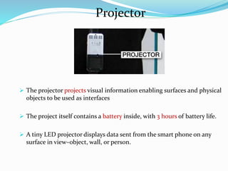 Projector
 The projector projects visual information enabling surfaces and physical
objects to be used as interfaces
 The project itself contains a battery inside, with 3 hours of battery life.
 A tiny LED projector displays data sent from the smart phone on any
surface in view–object, wall, or person.
 