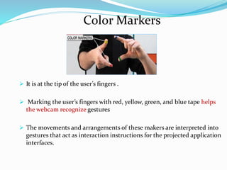 Color Markers
 It is at the tip of the user’s fingers .
 Marking the user’s fingers with red, yellow, green, and blue tape helps
the webcam recognize gestures
 The movements and arrangements of these makers are interpreted into
gestures that act as interaction instructions for the projected application
interfaces.
 