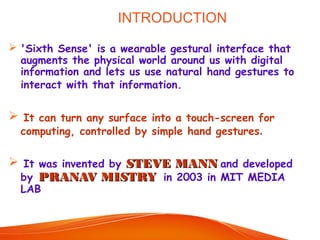 INTRODUCTION
 'Sixth Sense' is a wearable gestural interface that
augments the physical world around us with digital
information and lets us use natural hand gestures to
interact with that information.
 It can turn any surface into a touch-screen for
computing, controlled by simple hand gestures.
 It was invented by STEVE MANNSTEVE MANN and developed
by PRANAV MISTRYPRANAV MISTRY in 2003 in MIT MEDIA
LAB
 