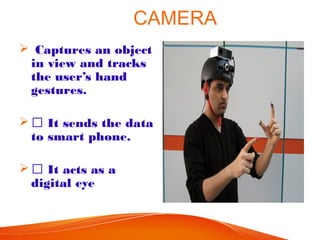 CAMERA
 Captures an object
in view and tracks
the user’s hand
gestures.
  It sends the data
to smart phone.
  It acts as a
digital eye
 