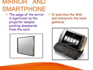 MIRROR AND
SMARTPHONE
 The usage of the mirror
is significant as the
projector dangles
pointing downwards
from the neck
 It searches the Web
and interprets the hand
gestures
 