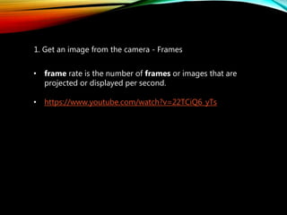 1. Get an image from the camera - Frames
• frame rate is the number of frames or images that are
projected or displayed per second.
• https://www.youtube.com/watch?v=22TCiQ6_yTs
 