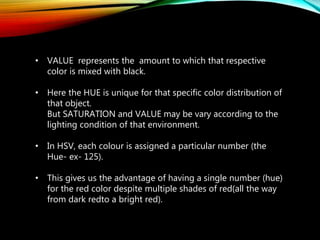 • VALUE represents the amount to which that respective
color is mixed with black.
• Here the HUE is unique for that specific color distribution of
that object.
But SATURATION and VALUE may be vary according to the
lighting condition of that environment.
• In HSV, each colour is assigned a particular number (the
Hue- ex- 125).
• This gives us the advantage of having a single number (hue)
for the red color despite multiple shades of red(all the way
from dark redto a bright red).
 