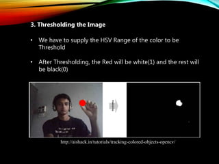 • We have to supply the HSV Range of the color to be
Threshold
• After Thresholding, the Red will be white(1) and the rest will
be black(0)
3. Thresholding the Image
http://aishack.in/tutorials/tracking-colored-objects-opencv/
 