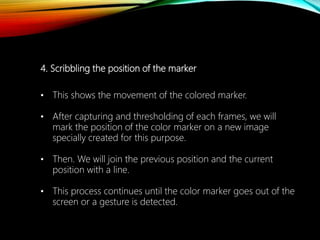 4. Scribbling the position of the marker
• This shows the movement of the colored marker.
• After capturing and thresholding of each frames, we will
mark the position of the color marker on a new image
specially created for this purpose.
• Then. We will join the previous position and the current
position with a line.
• This process continues until the color marker goes out of the
screen or a gesture is detected.
 