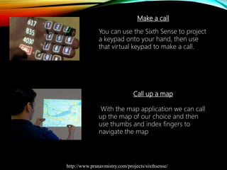 Make a call
You can use the Sixth Sense to project
a keypad onto your hand, then use
that virtual keypad to make a call.
Call up a map
With the map application we can call
up the map of our choice and then
use thumbs and index fingers to
navigate the map
http://www.pranavmistry.com/projects/sixthsense/
 