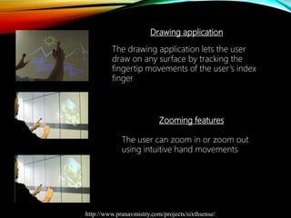 Drawing application
The drawing application lets the user
draw on any surface by tracking the
fingertip movements of the user’s index
finger
Zooming features
The user can zoom in or zoom out
using intuitive hand movements
http://www.pranavmistry.com/projects/sixthsense/
 