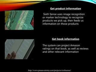 Get product information
Sixth Sense uses image recognition
or marker technology to recognize
products we pick up, then feeds us
information on those products
Get book information
The system can project Amazon
ratings on that book, as well as reviews
and other relevant information
http://www.pranavmistry.com/projects/sixthsense/
 