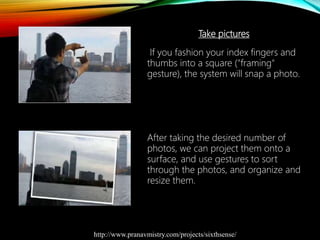 Take pictures
If you fashion your index fingers and
thumbs into a square ("framing"
gesture), the system will snap a photo.
After taking the desired number of
photos, we can project them onto a
surface, and use gestures to sort
through the photos, and organize and
resize them.
http://www.pranavmistry.com/projects/sixthsense/
 