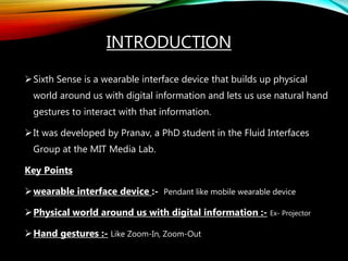 INTRODUCTION
Sixth Sense is a wearable interface device that builds up physical
world around us with digital information and lets us use natural hand
gestures to interact with that information.
It was developed by Pranav, a PhD student in the Fluid Interfaces
Group at the MIT Media Lab.
Key Points
wearable interface device :- Pendant like mobile wearable device
Physical world around us with digital information :- Ex- Projector
Hand gestures :- Like Zoom-In, Zoom-Out
 