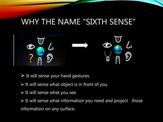 WHY THE NAME “SIXTH SENSE”
 It will sense your hand gestures.
 It will sense what object is in front of you.
 It will sense what you see.
 It will sense what information you need and project those
information on any surface.
 