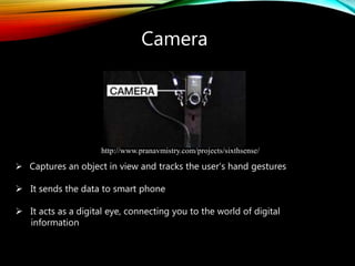 Camera
 Captures an object in view and tracks the user’s hand gestures
 It sends the data to smart phone
 It acts as a digital eye, connecting you to the world of digital
information
http://www.pranavmistry.com/projects/sixthsense/
 
