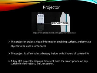 Projector
 The projector projects visual information enabling surfaces and physical
objects to be used as interfaces
 The project itself contains a battery inside, with 3 hours of battery life.
 A tiny LED projector displays data sent from the smart phone on any
surface in view–object, wall, or person.
http://www.pranavmistry.com/projects/sixthsense/
 