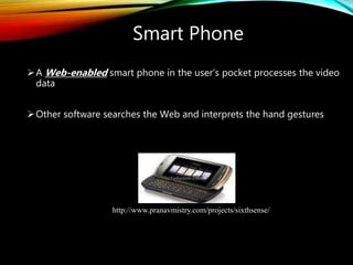 Smart Phone
A Web-enabled smart phone in the user’s pocket processes the video
data
Other software searches the Web and interprets the hand gestures
http://www.pranavmistry.com/projects/sixthsense/
 