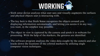 WORKING
Sixth sense device analyses what user sees and visually augments the surfaces
and physical objects user is interacting with.
The key here is that Sixth Sense recognizes the objects around you,
displaying information automatically and letting you access it in any way
you want, in the simplest way possible.
The object in view in captured by the camera and sends it to webcam for
processing. With the help of the markers, the gestures are identified.
The software program analyses the video data caught by the camera and also
tracks down the locations of the colored markers by utilizing single
computer vision techniques.
 