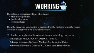 WORKING
The software recognizes 3 kinds of gestures:
Multitouch gestures
Freehand gestures
Iconic gestures
Then the processed information is projected by the projector onto the mirror
which in turn reflects it on the desired surface.
To develop an application based on sixth sense technology one can use
1) Language: Java, C #, C++, OpenCV, JavaCV.
2) Image processing Software: MatLab, Mathematica, Cylab
3) Powerful Electronic Gazette: WUW v0.1 beta, Hand Gloves
 