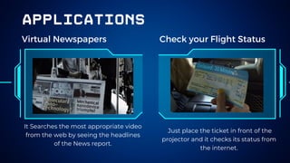 applications
Virtual Newspapers Check your Flight Status
It Searches the most appropriate video
from the web by seeing the headlines
of the News report.
Just place the ticket in front of the
projector and it checks its status from
the internet.
 
