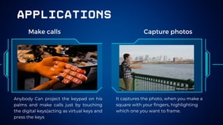 applications
Make calls Capture photos
Anybody Can project the keypad on his
palms and make calls just by touching
the digital keys(acting as virtual keys and
press the keys
It captures the photo, when you make a
square with your fingers, highlighting
which one you want to frame.
 