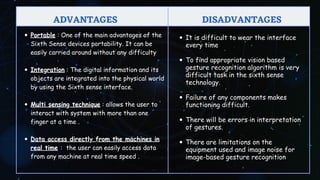 Portable : One of the main advantages of the
Sixth Sense devices portability. It can be
easily carried around without any difficulty
Integration : The digital information and its
objects are integrated into the physical world
by using the Sixth sense interface.
Multi sensing technique : allows the user to
interact with system with more than one
finger at a time .
Data access directly from the machines in
real time : the user can easily access data
from any machine at real time speed .
DISADVANTAGES
DISADVANTAGES
ADVANTAGES
ADVANTAGES
It is difficult to wear the interface
every time
To find appropriate vision based
gesture recognition algorithm is very
difficult task in the sixth sense
technology.
Failure of any components makes
functioning difficult.
There will be errors in interpretation
of gestures.
There are limitations on the
equipment used and image noise for
image-based gesture recognition
 
