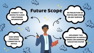 Future Scope
HIGH SPEED
PROCESSOR
CONNECTED TO
DEVICE
HD PROJECTION OF
PHOTOS AND VIDEO
ON ANY SURFACE
CONNECT THE
DEVICE TO CLOUD
FOR STORING
INFORMATION
IMPLEMENT THIS
TECHNOLOGY IN VARIOUS
AREAS LIKE GAMMING,
EDUCATION SYSTEM
.
 