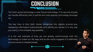 The Sixth sense technology is near future technology. If its security threats
are handle efficiently then it will be the most popular technology amongst
all.
The key here is that Sixth Sense recognizes the objects around you,
displaying information automatically and letting you access it in any way
you want, in the simplest way possible.
It is the real example of how we can greatly communicate with the
technology to make our life easy and as the name suggests it is definitely
an extra sense to disable people.
CONCLUSION
 