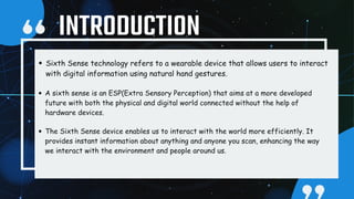 Sixth Sense technology refers to a wearable device that allows users to interact
with digital information using natural hand gestures.
A sixth sense is an ESP(Extra Sensory Perception) that aims at a more developed
future with both the physical and digital world connected without the help of
hardware devices.
The Sixth Sense device enables us to interact with the world more efficiently. It
provides instant information about anything and anyone you scan, enhancing the way
we interact with the environment and people around us.
INTRODUCTION
 