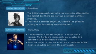It composed of a pocket projector, a mirror and a
camera. The hardware components are coupled in a
pendant-like mobile wearable device.
Both the projector and the camera are connected to the
mobile computing device in the user’s pocket.
The initial approach was with the projector attached to
the helmet but there are various drawbacks of this
process,
Thus with a smaller projector, created the pendant
prototype to be shabby around the neck.
INITIAL PROTOTYPE
CURRENT PROTOTYPE
- Steve Mann
- Pranav Mistry
 