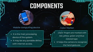 Color Marker
Mobile computing device
COMPONENTS
It is the main processing
device of the system.
It may be any portable device
with internet access.
. Users’ fingers are marked with
red, yellow, green and blue
colored tape
It helps the camera to recognize
the hand gestures
t
 