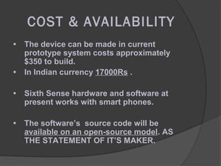 COST & AVAILABILITY
•   The device can be made in current
    prototype system costs approximately
    $350 to build.
•   In Indian currency 17000Rs .

•   Sixth Sense hardware and software at
    present works with smart phones.

•   The software’s source code will be
    available on an open-source model. AS
    THE STATEMENT OF IT’S MAKER.
 