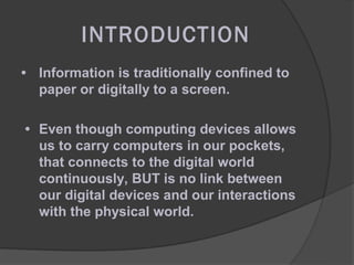 INTRODUCTION
• Information is traditionally confined to
  paper or digitally to a screen.

• Even though computing devices allows
  us to carry computers in our pockets,
  that connects to the digital world
  continuously, BUT is no link between
  our digital devices and our interactions
  with the physical world.
 