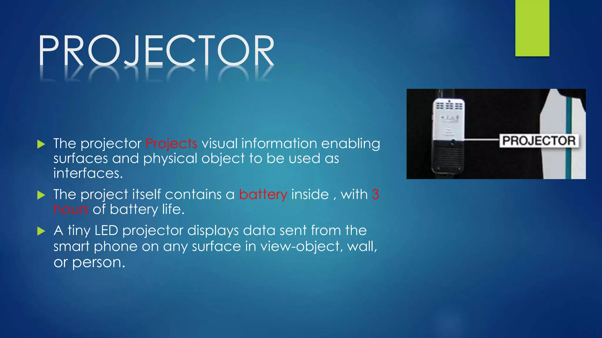 PROJECTOR
 The projector Projects visual information enabling
surfaces and physical object to be used as
interfaces.
 The project itself contains a battery inside , with 3
hours of battery life.
 A tiny LED projector displays data sent from the
smart phone on any surface in view-object, wall,
or person.
 
