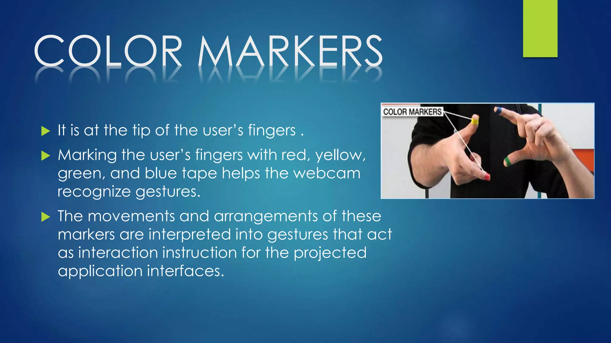 COLOR MARKERS
 It is at the tip of the user’s fingers .
 Marking the user’s fingers with red, yellow,
green, and blue tape helps the webcam
recognize gestures.
 The movements and arrangements of these
markers are interpreted into gestures that act
as interaction instruction for the projected
application interfaces.
 
